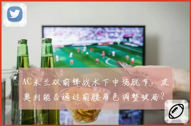 AC米兰双前锋战术下中场脱节,皮奥利能否通过前腰角色调整破局?