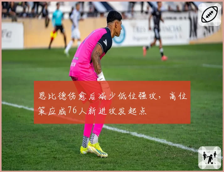 恩比德伤愈后减少低位强攻，高位策应成76人新进攻发起点