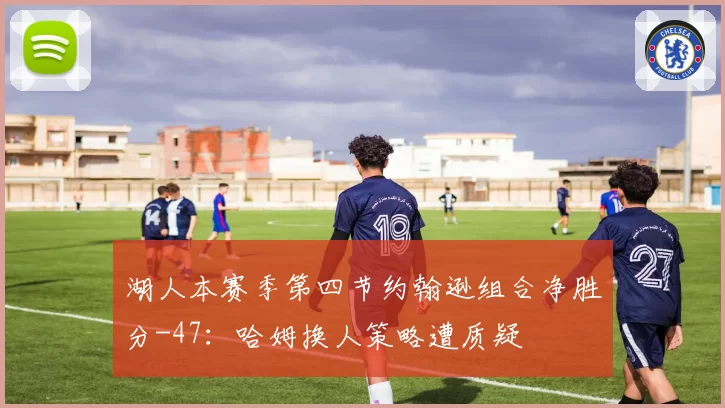 湖人本赛季第四节约翰逊组合净胜分-47：哈姆换人策略遭质疑
