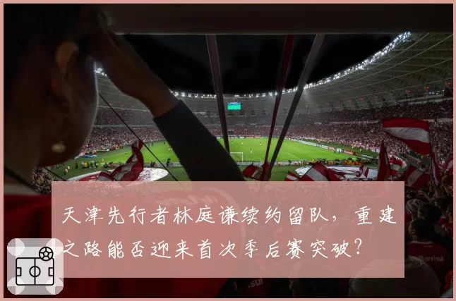 天津先行者林庭谦续约留队，重建之路能否迎来首次季后赛突破？