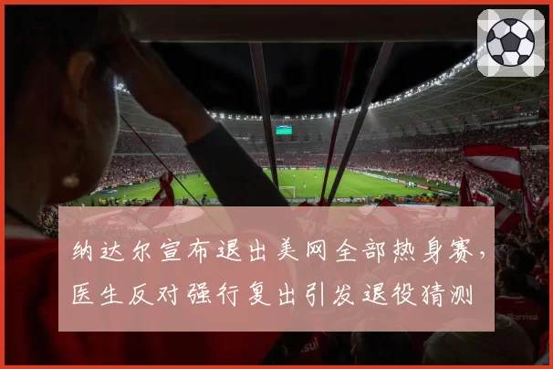 纳达尔宣布退出美网全部热身赛，医生反对强行复出引发退役猜测