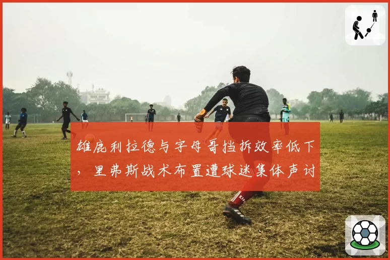 雄鹿利拉德与字母哥挡拆效率低下，里弗斯战术布置遭球迷集体声讨