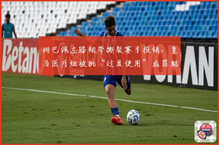 姆巴佩左膝韧带撕裂赛季报销,皇马医疗组被批“过度使用”成罪魁