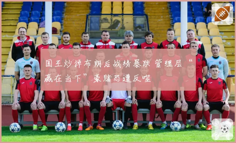 国王炒掉布朗后战绩暴跌 管理层“赢在当下”豪赌恐遭反噬