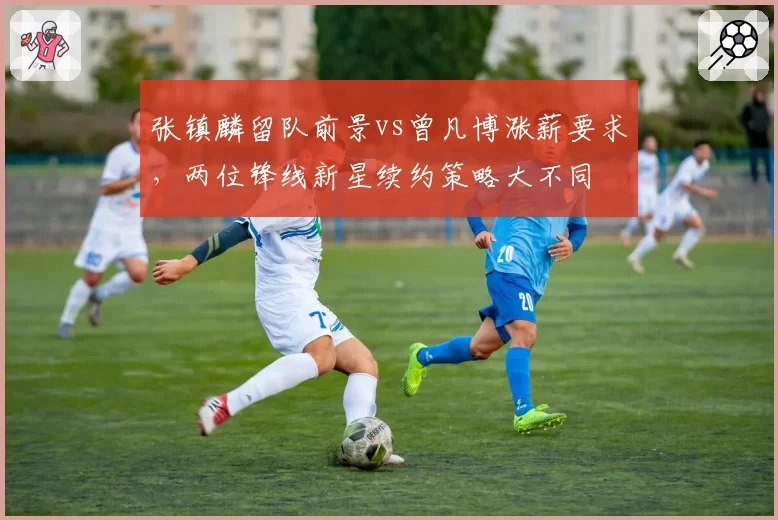 张镇麟留队前景vs曾凡博涨薪要求，两位锋线新星续约策略大不同