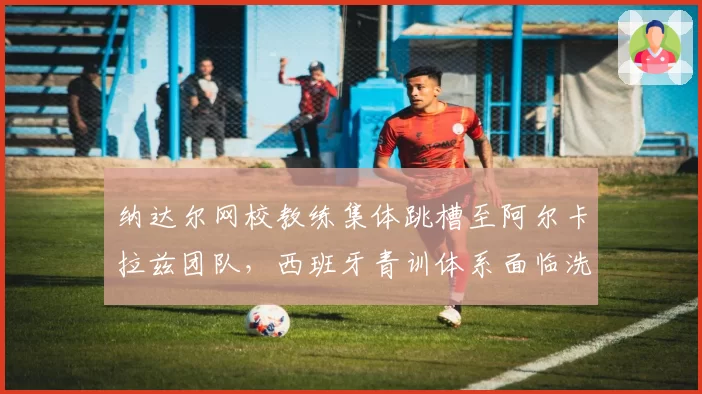 纳达尔网校教练集体跳槽至阿尔卡拉兹团队，西班牙青训体系面临洗牌