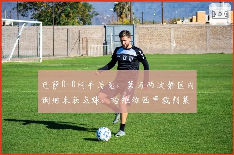 巴萨0-0闷平马竞，莱万两次禁区内倒地未获点球，哈维称西甲裁判集体针对红蓝