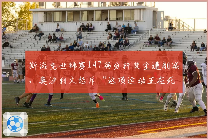 斯诺克世锦赛147满分杆奖金遭削减，奥沙利文怒斥“这项运动正在死亡”