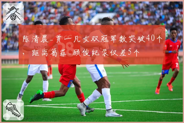 陈清晨_贾一凡女双冠军数突破40个，距离葛菲_顾俊纪录仅差5个