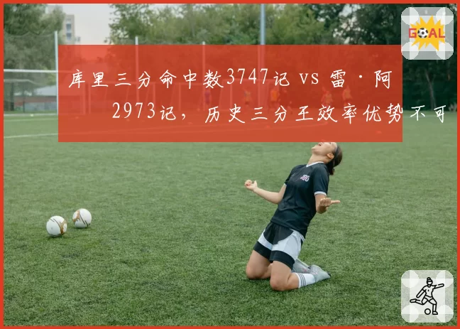 库里三分命中数3747记 vs 雷·阿伦2973记,历史三分王效率优势不可撼动