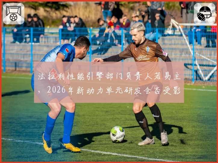 法拉利性能引擎部门负责人若易主，2026年新动力单元研发会否受影响？