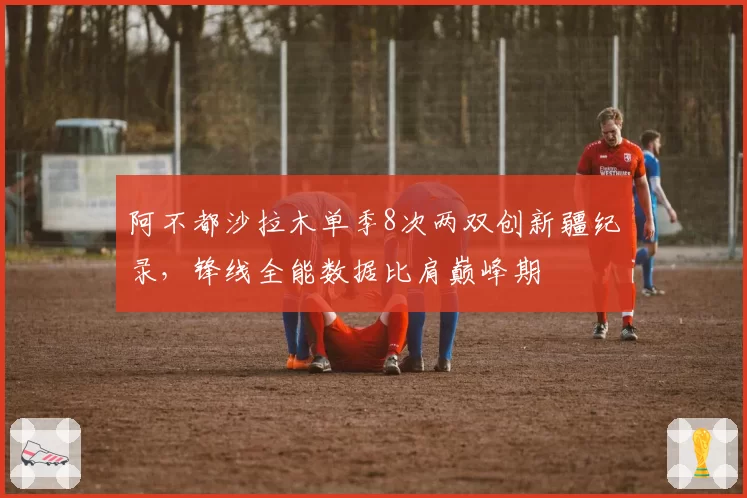 阿不都沙拉木单季8次两双创新疆纪录，锋线全能数据比肩巅峰期