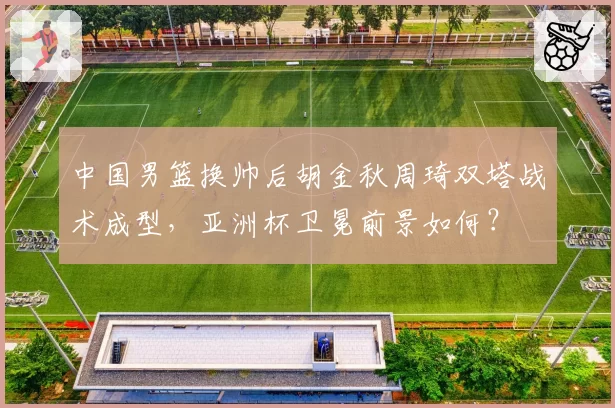 中国男篮换帅后胡金秋周琦双塔战术成型,亚洲杯卫冕前景如何?