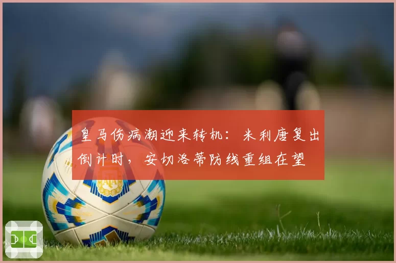 皇马伤病潮迎来转机:米利唐复出倒计时,安切洛蒂防线重组在望