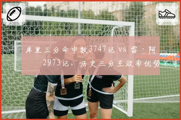 库里三分命中数3747记 vs 雷·阿伦2973记，历史三分王效率优势不可撼动